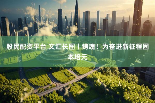 股民配资平台 文汇长图丨铸魂！为奋进新征程固本培元