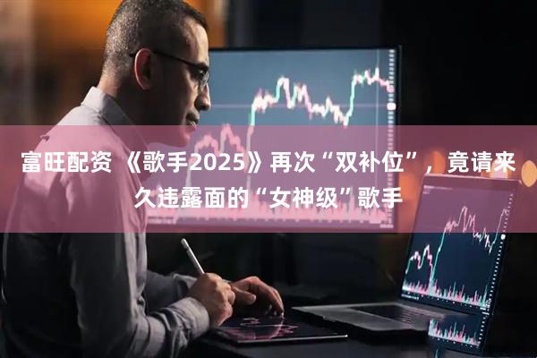富旺配资 《歌手2025》再次“双补位”，竟请来久违露面的“女神级”歌手