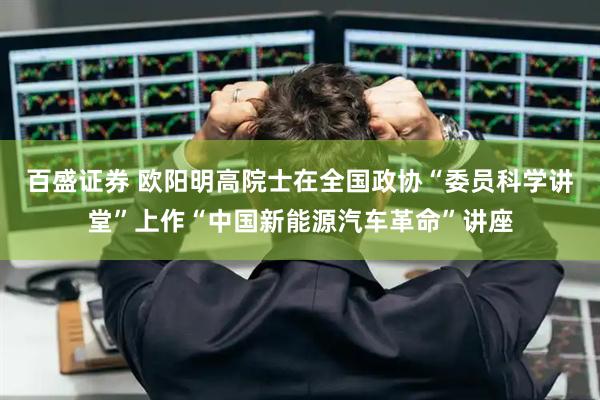 百盛证券 欧阳明高院士在全国政协“委员科学讲堂”上作“中国新能源汽车革命”讲座