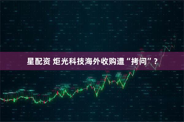 星配资 炬光科技海外收购遭“拷问”？