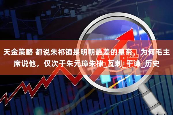 天金策略 都说朱祁镇是明朝最差的皇帝，为何毛主席说他，仅次于朱元璋朱棣_瓦剌_于谦_历史