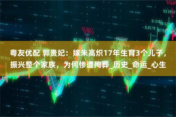 粤友优配 郭贵妃：嫁朱高炽17年生育3个儿子，振兴整个家族，为何惨遭殉葬_历史_命运_心生