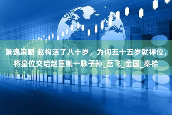 景逸策略 赵构活了八十岁，为何五十五岁就禅位，将皇位交给赵匡胤一脉子孙_岳飞_金国_秦桧