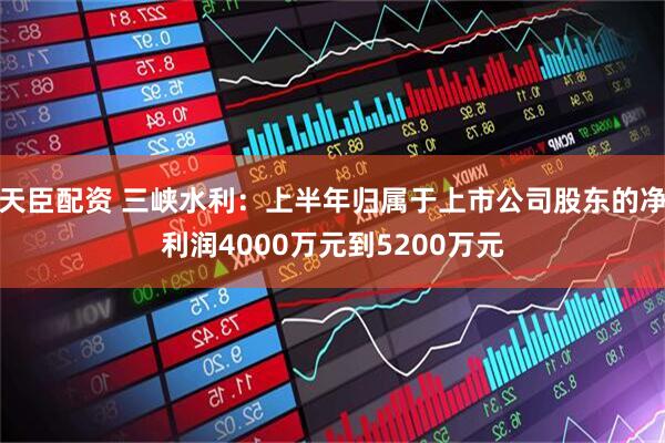 天臣配资 三峡水利：上半年归属于上市公司股东的净利润4000万元到5200万元