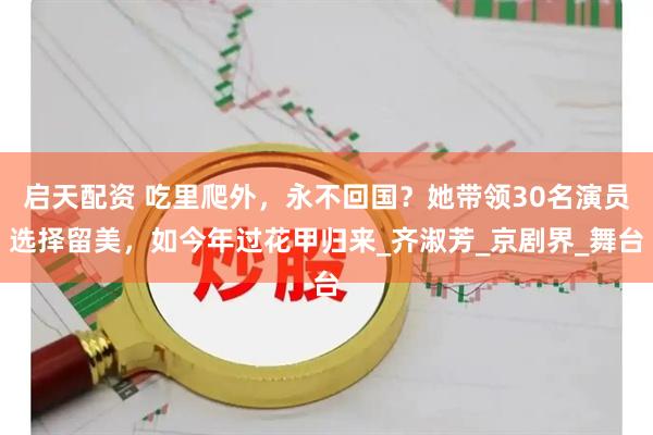 启天配资 吃里爬外，永不回国？她带领30名演员选择留美，如今年过花甲归来_齐淑芳_京剧界_舞台