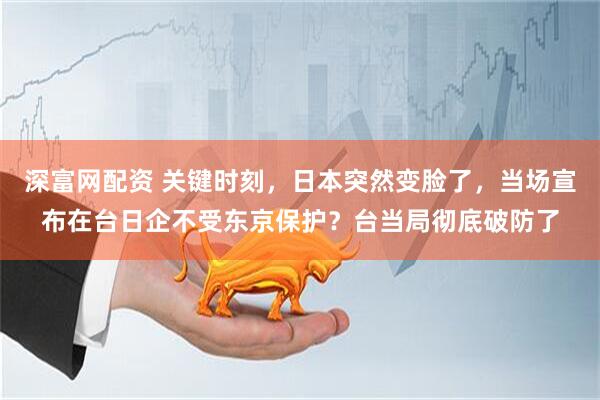 深富网配资 关键时刻，日本突然变脸了，当场宣布在台日企不受东京保护？台当局彻底破防了