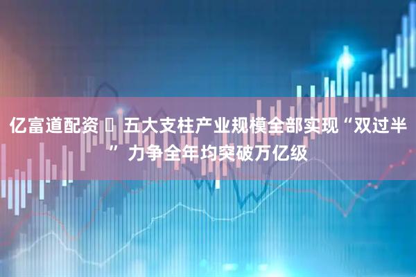 亿富道配资 ​五大支柱产业规模全部实现“双过半” 力争全年均突破万亿级
