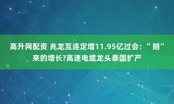 高升网配资 兆龙互连定增11.95亿过会：”赔”来的增长?高速电缆龙头泰国扩产