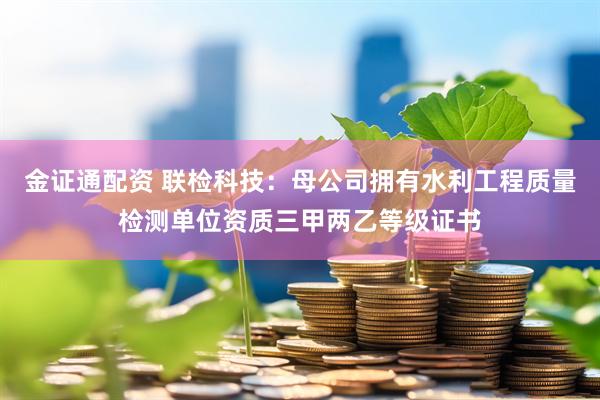 金证通配资 联检科技：母公司拥有水利工程质量检测单位资质三甲两乙等级证书