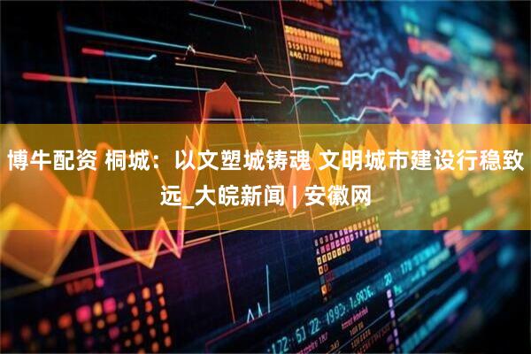博牛配资 桐城：以文塑城铸魂 文明城市建设行稳致远_大皖新闻 | 安徽网