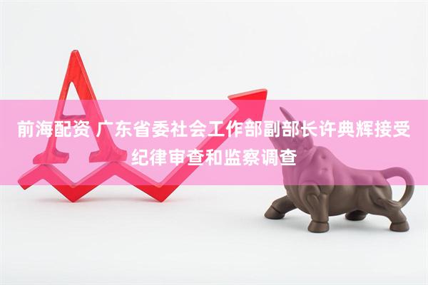 前海配资 广东省委社会工作部副部长许典辉接受纪律审查和监察调查