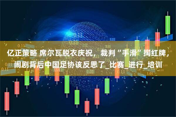 亿正策略 席尔瓦脱衣庆祝，裁判“手滑”掏红牌，闹剧背后中国足协该反思了_比赛_进行_培训