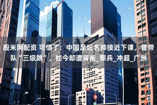 股米网配资 可惜了：中国足坛名帅接近下课，曾带队“三级跳”，如今却遭背叛_黎兵_冲超_广州