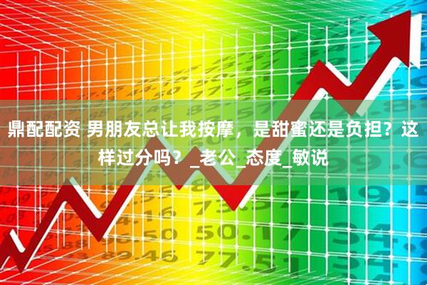 鼎配配资 男朋友总让我按摩，是甜蜜还是负担？这样过分吗？_老公_态度_敏说