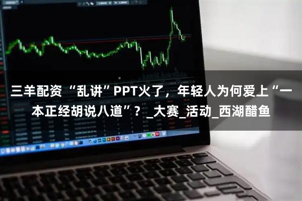 三羊配资 “乱讲”PPT火了，年轻人为何爱上“一本正经胡说八道”？_大赛_活动_西湖醋鱼