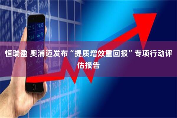 恒瑞盈 奥浦迈发布“提质增效重回报”专项行动评估报告