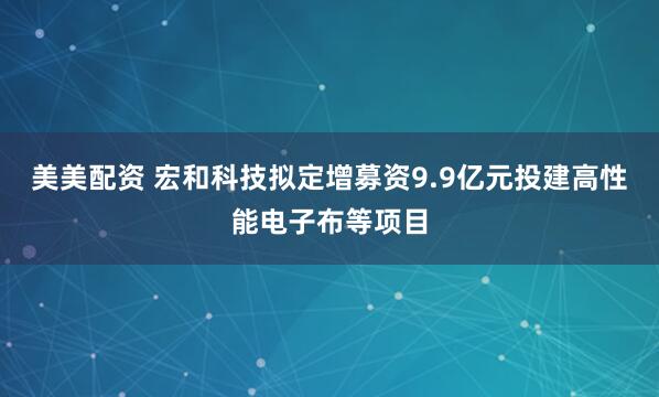 美美配资 宏和科技拟定增募资9.9亿元投建高性能电子布等项目