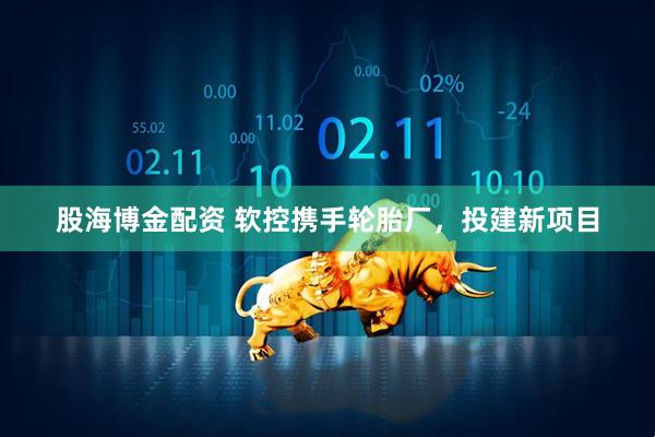 股海博金配资 软控携手轮胎厂，投建新项目