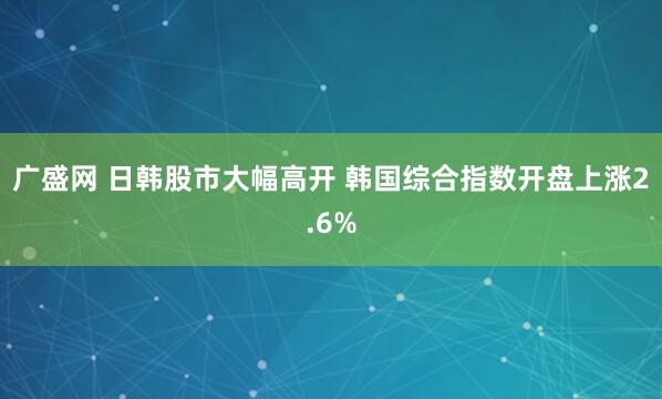 广盛网 日韩股市大幅高开 韩国综合指数开盘上涨2.6%