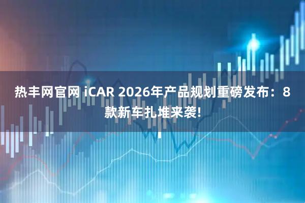热丰网官网 iCAR 2026年产品规划重磅发布：8款新车扎堆来袭!