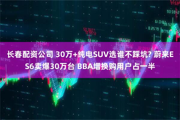 长春配资公司 30万+纯电SUV选谁不踩坑? 蔚来ES6卖爆30万台 BBA增换购用户占一半