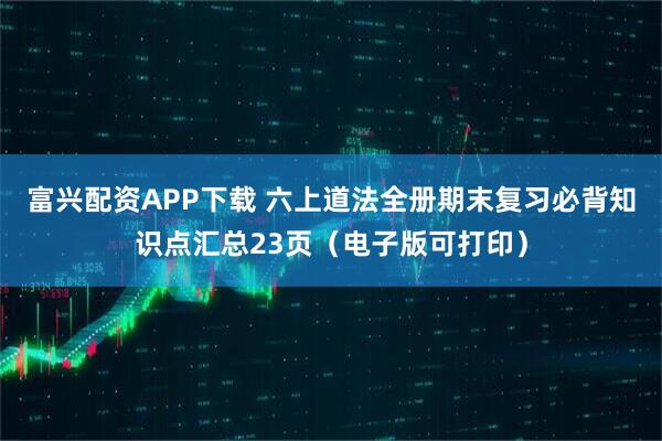 富兴配资APP下载 六上道法全册期末复习必背知识点汇总23页（电子版可打印）