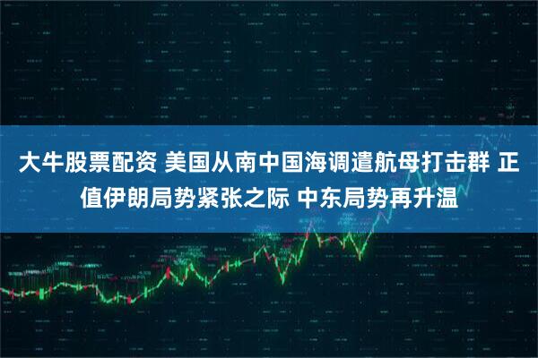 大牛股票配资 美国从南中国海调遣航母打击群 正值伊朗局势紧张之际 中东局势再升温