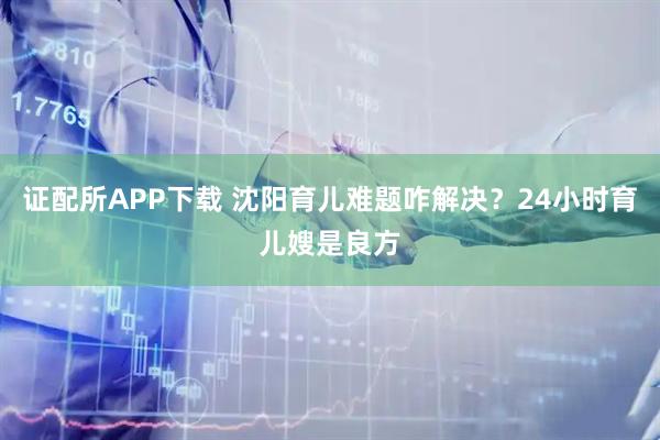 证配所APP下载 沈阳育儿难题咋解决？24小时育儿嫂是良方