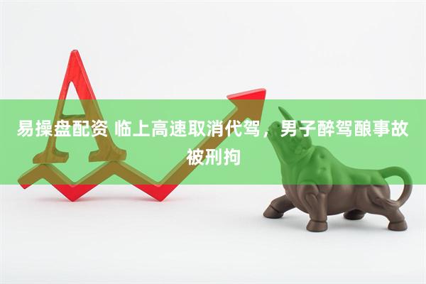 易操盘配资 临上高速取消代驾，男子醉驾酿事故被刑拘